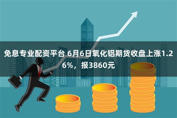 免息专业配资平台 6月6日氧化铝期货收盘上涨1.26%，报3860元