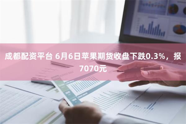 成都配资平台 6月6日苹果期货收盘下跌0.3%，报7070元