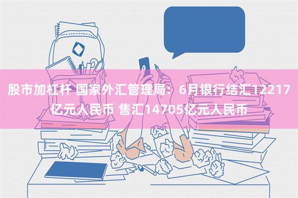 股市加杠杆 国家外汇管理局：6月银行结汇12217亿元人民币 售汇14705亿元人民币