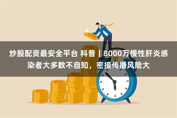 炒股配资最安全平台 科普｜8000万慢性肝炎感染者大多数不自知，密接传播风险大