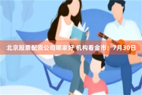 北京股票配资公司哪家好 机构看金市：7月30日