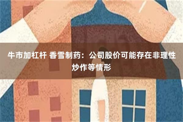 牛市加杠杆 香雪制药：公司股价可能存在非理性炒作等情形