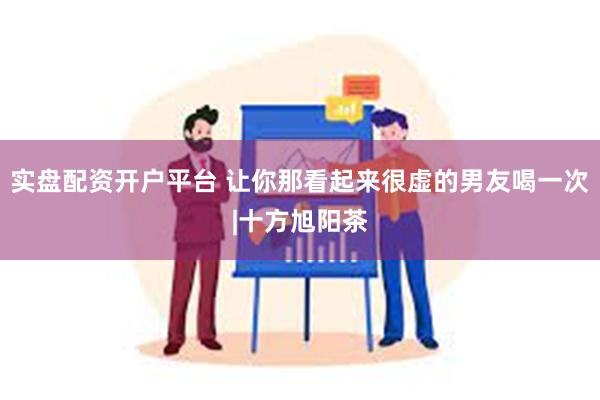 实盘配资开户平台 让你那看起来很虚的男友喝一次|十方旭阳茶