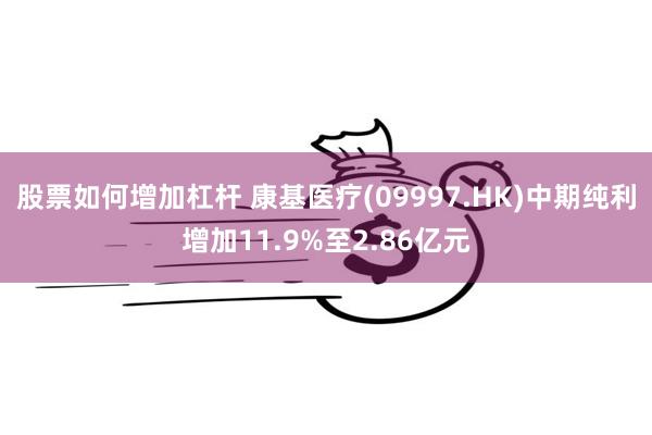 股票如何增加杠杆 康基医疗(09997.HK)中期纯利增加11.9%至2.86亿元