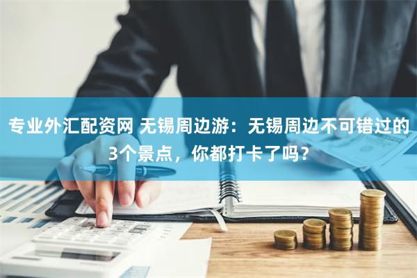 专业外汇配资网 无锡周边游：无锡周边不可错过的3个景点，你都打卡了吗？