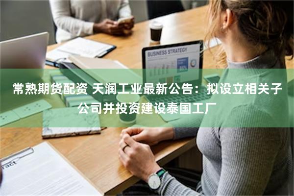 常熟期货配资 天润工业最新公告：拟设立相关子公司并投资建设泰国工厂