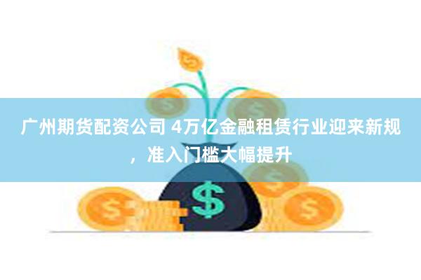 广州期货配资公司 4万亿金融租赁行业迎来新规，准入门槛大幅提升