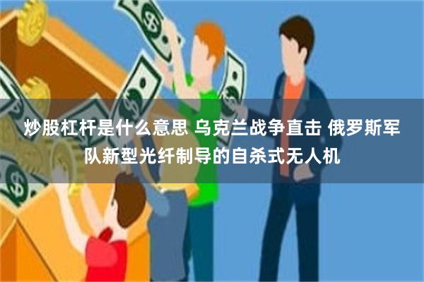 炒股杠杆是什么意思 乌克兰战争直击 俄罗斯军队新型光纤制导的