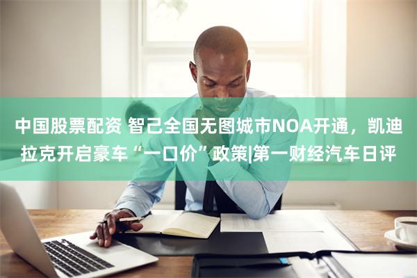 中国股票配资 智己全国无图城市NOA开通，凯迪拉克开启豪车“一口价”政策|第一财经汽车日评