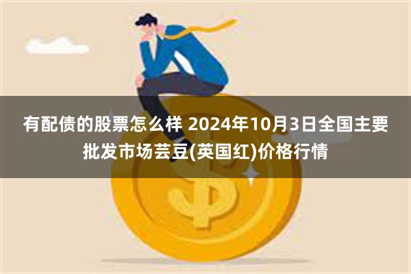 有配债的股票怎么样 2024年10月3日全国主要批发市场芸豆(英国红)价格行情