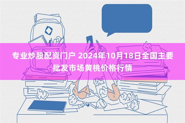 专业炒股配资门户 2024年10月18日全国主要批发市场黄桃价格行情