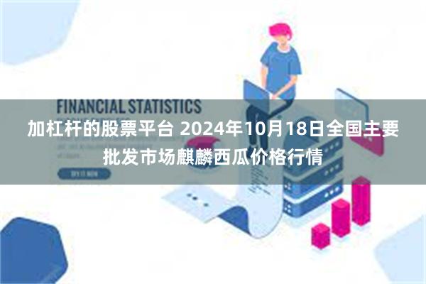 加杠杆的股票平台 2024年10月18日全国主要批发市场麒麟西瓜价格行情