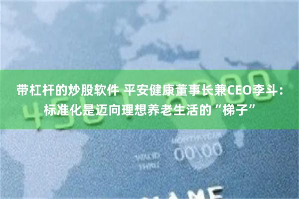 带杠杆的炒股软件 平安健康董事长兼CEO李斗：标准化是迈向理想养老生活的“梯子”