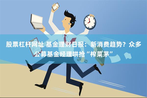 股票杠杆网址 基金理财日报：新消费趋势？众多公募基金经理哄抢“榨菜茅”