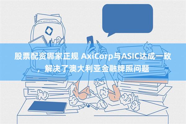 股票配资哪家正规 AxiCorp与ASIC达成一致，解决了澳大利亚金融牌照问题