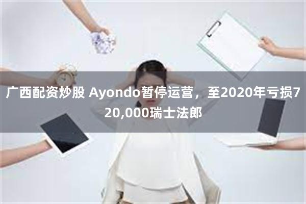 广西配资炒股 Ayondo暂停运营，至2020年亏损720,000瑞士法郎