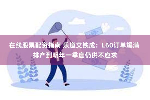 在线股票配资指南 乐道艾铁成：L60订单爆满 排产到明年一季度仍供不应求