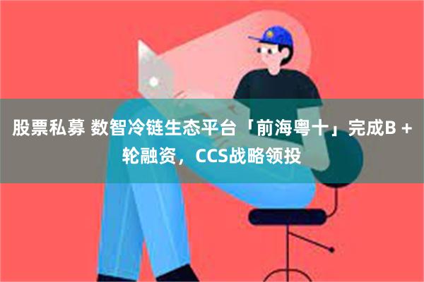 股票私募 数智冷链生态平台「前海粤十」完成B +轮融资，CCS战略领投