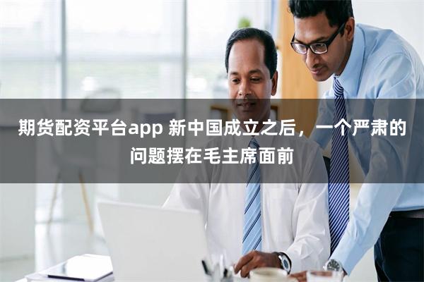 期货配资平台app 新中国成立之后，一个严肃的问题摆在毛主席面前