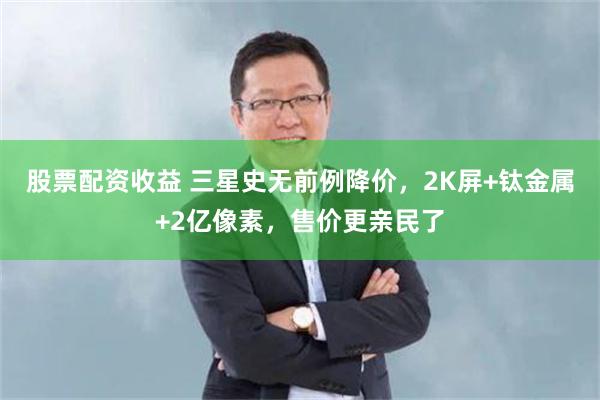 股票配资收益 三星史无前例降价，2K屏+钛金属+2亿像素，售价更亲民了