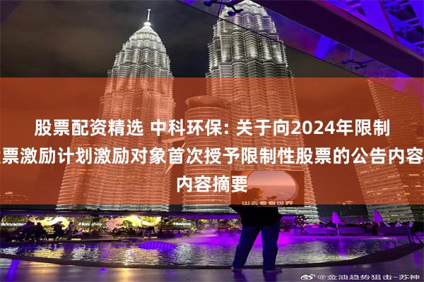 股票配资精选 中科环保: 关于向2024年限制性股票激励计划激励对象首次授予限制性股票的公告内容摘要