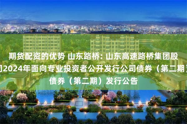 期货配资的优势 山东路桥: 山东高速路桥集团股份有限公司2024年面向专业投资者公开发行公司债券（第二期）发行公告