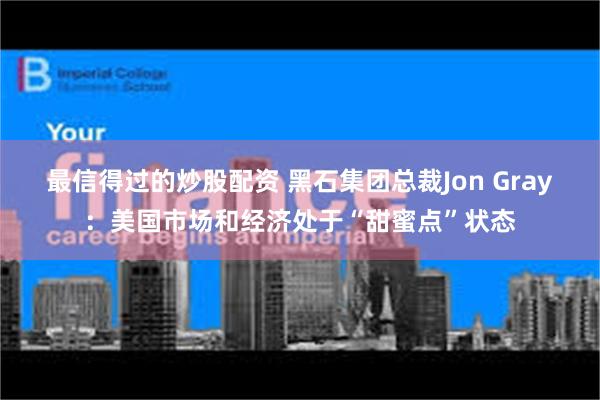 最信得过的炒股配资 黑石集团总裁Jon Gray：美国市场和经济处于“甜蜜点”状态