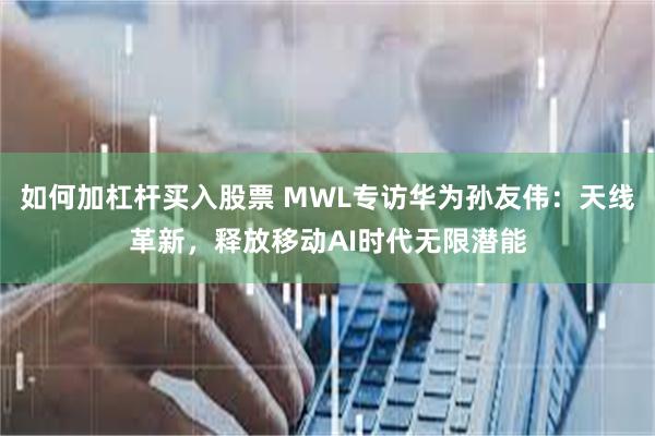 如何加杠杆买入股票 MWL专访华为孙友伟：天线革新，释放移动AI时代无限潜能