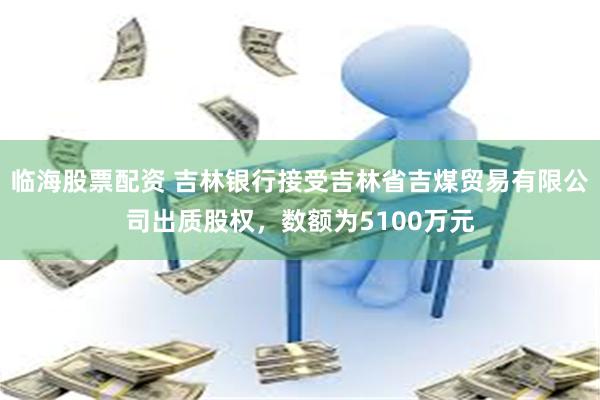 临海股票配资 吉林银行接受吉林省吉煤贸易有限公司出质股权，数额为5100万元