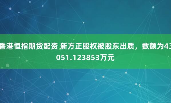 香港恒指期货配资 新方正股权被股东出质，数额为43051.123853万元