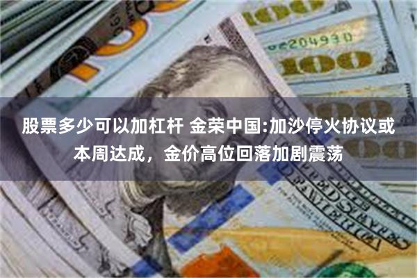 股票多少可以加杠杆 金荣中国:加沙停火协议或本周达成，金价高位回落加剧震荡