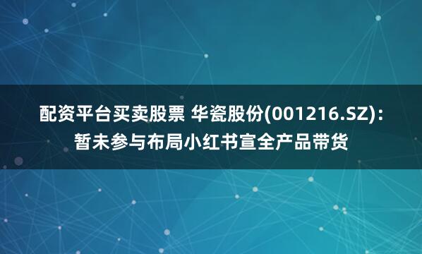 配资平台买卖股票 华瓷股份(001216.SZ)：暂未参与布局小红书宣全产品带货