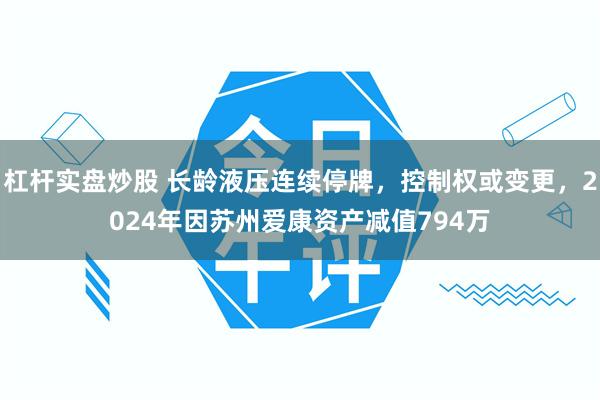 杠杆实盘炒股 长龄液压连续停牌，控制权或变更，2024年因苏州爱康资产减值794万