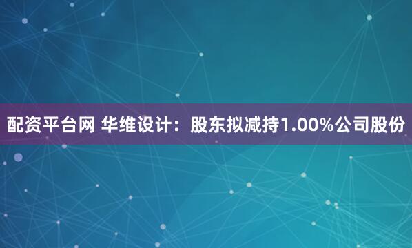 配资平台网 华维设计：股东拟减持1.00%公司股份