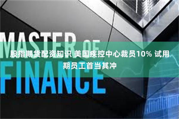 股指期货配资知识 美国疾控中心裁员10% 试用期员工首当其冲