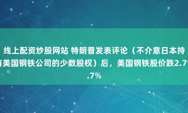 线上配资炒股网站 特朗普发表评论（不介意日本持有美国钢铁公司的少数股权）后，美国钢铁股价跌2.7%