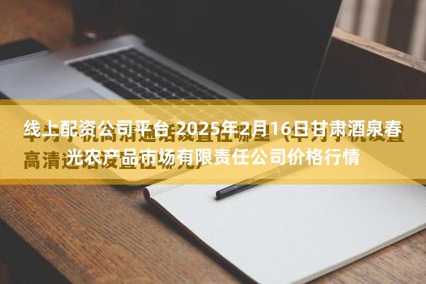 线上配资公司平台 2025年2月16日甘肃酒泉春光农产品市场有限责任公司价格行情