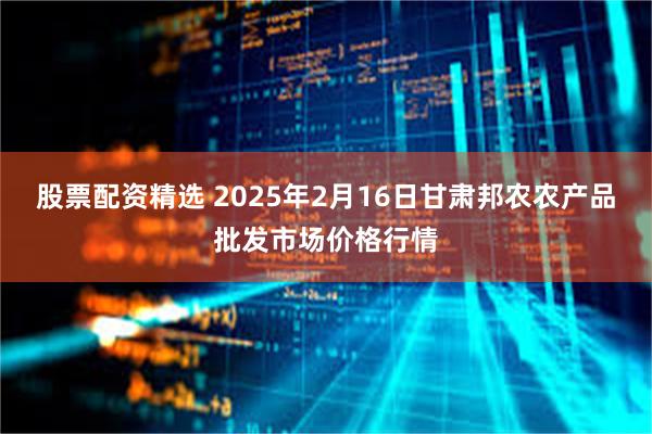 股票配资精选 2025年2月16日甘肃邦农农产品批发市场价格行情