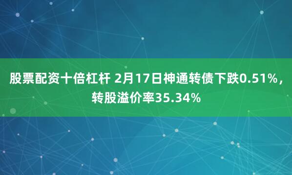 股票配资十倍杠杆 2月17日神通转债下跌0.51%，转股溢价率35.34%