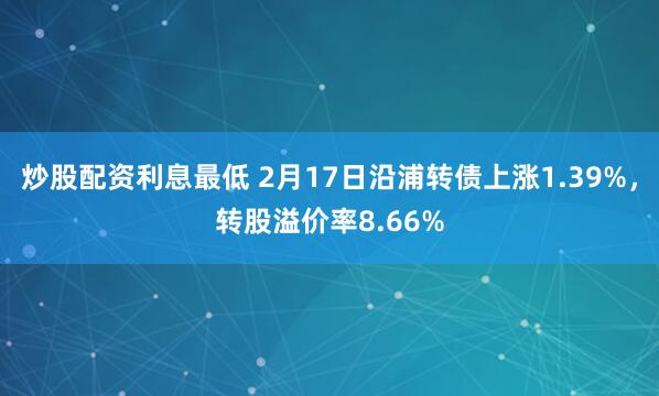 炒股配资利息最低 2月17日沿浦转债上涨1.39%，转股溢价率8.66%