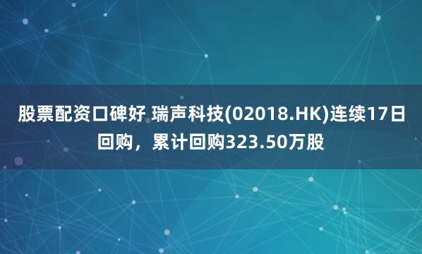 股票配资口碑好 瑞声科技(02018.HK)连续17日回购，累计回购323.50万股