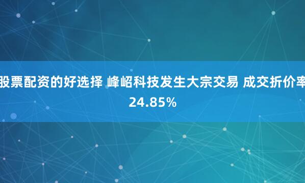 股票配资的好选择 峰岹科技发生大宗交易 成交折价率24.85%