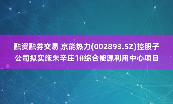 融资融券交易 京能热力(002893.SZ)控股子公司拟实施朱辛庄1#综合能源利用中心项目