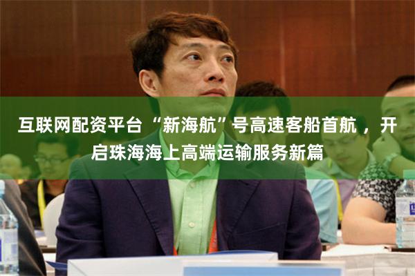 互联网配资平台 “新海航”号高速客船首航 ，开启珠海海上高端运输服务新篇