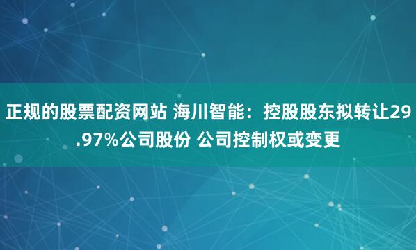 正规的股票配资网站 海川智能：控股股东拟转让29.97%公司股份 公司控制权或变更